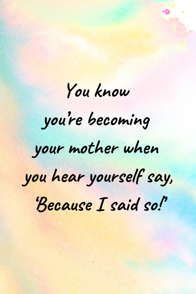 You know you’re becoming your mother when you hear yourself say, ‘Because I said so!’