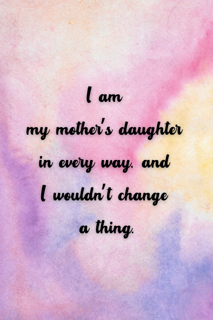 I am my mother’s daughter in every way, and I wouldn’t change a thing.