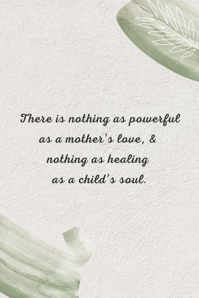 There is nothing as powerful as a mother’s love, and nothing as healing as a child’s soul.