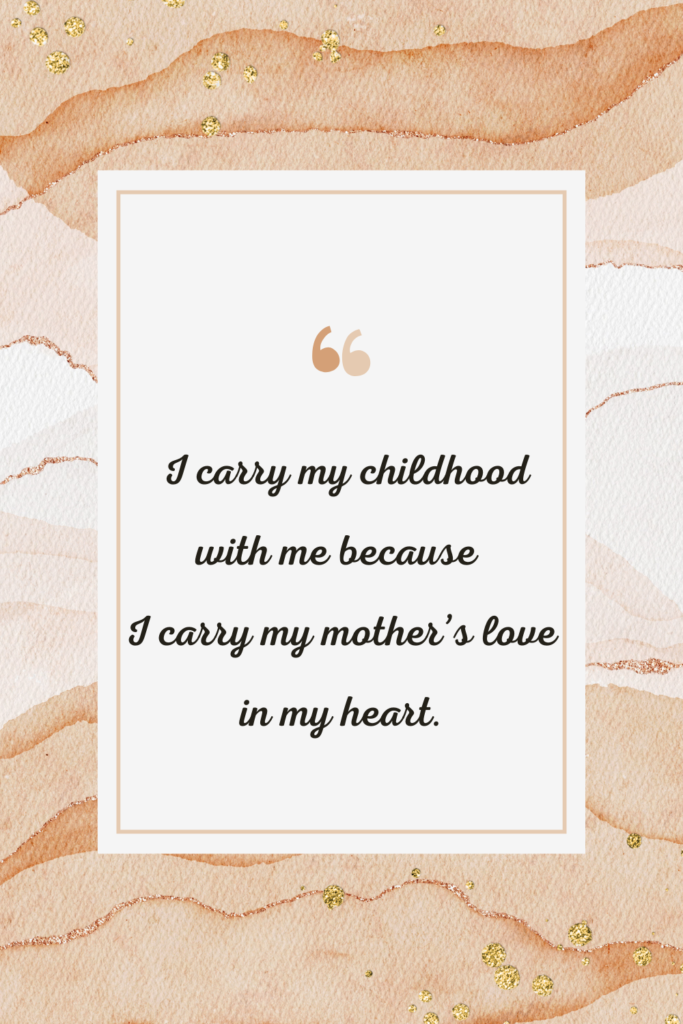 I carry my childhood with me because I carry my mother’s love in my heart.