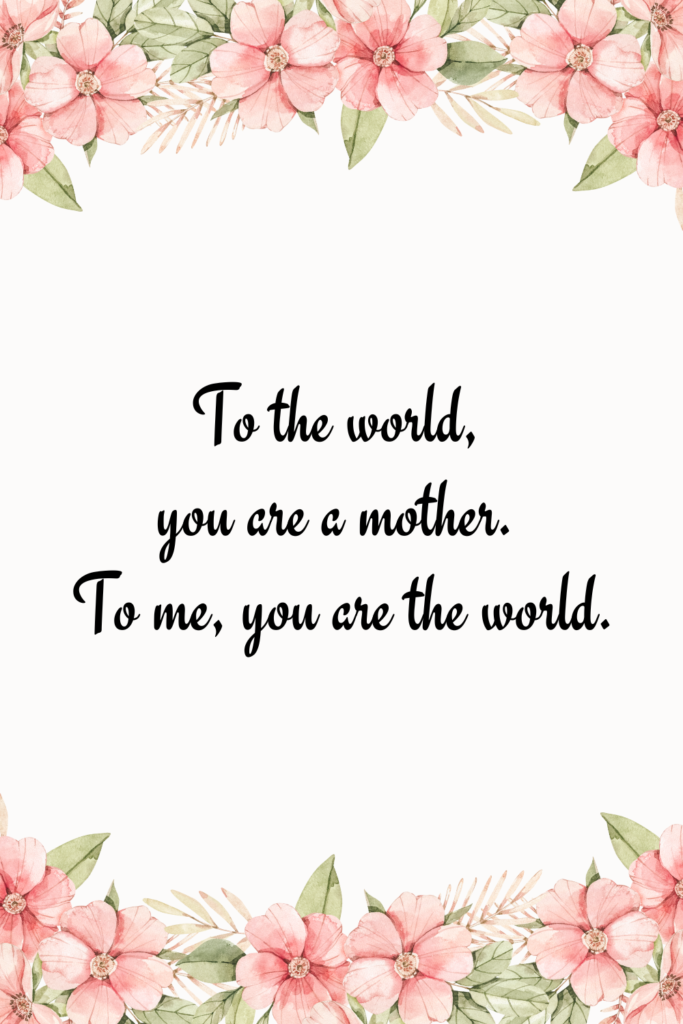 To the world, you are a mother. To me, you are the world.