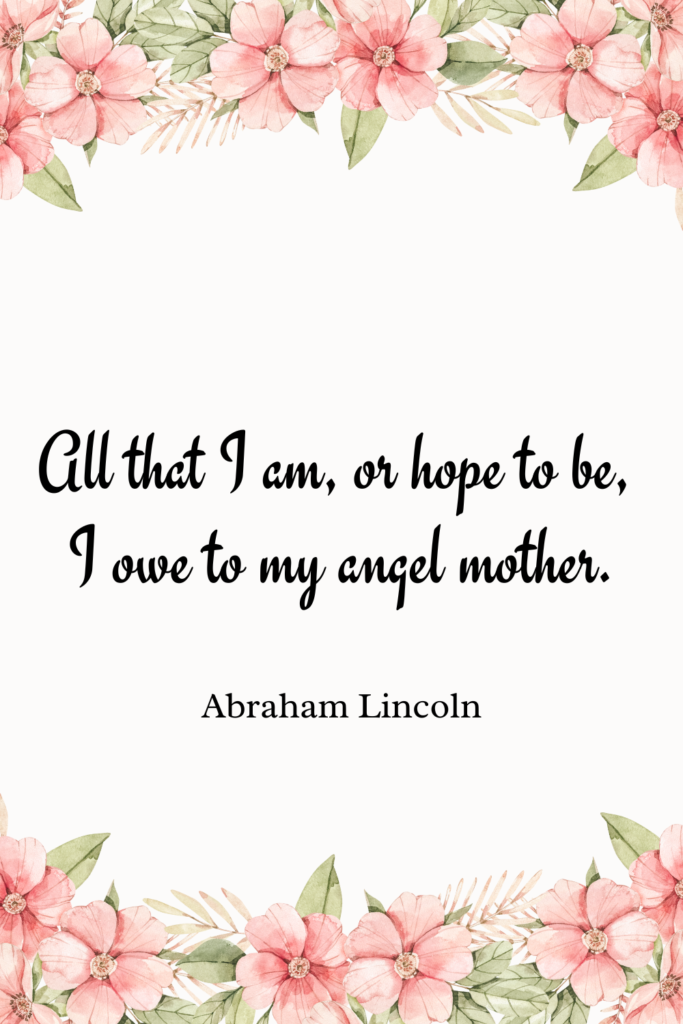 All that I am, or hope to be, I owe to my angel mother.